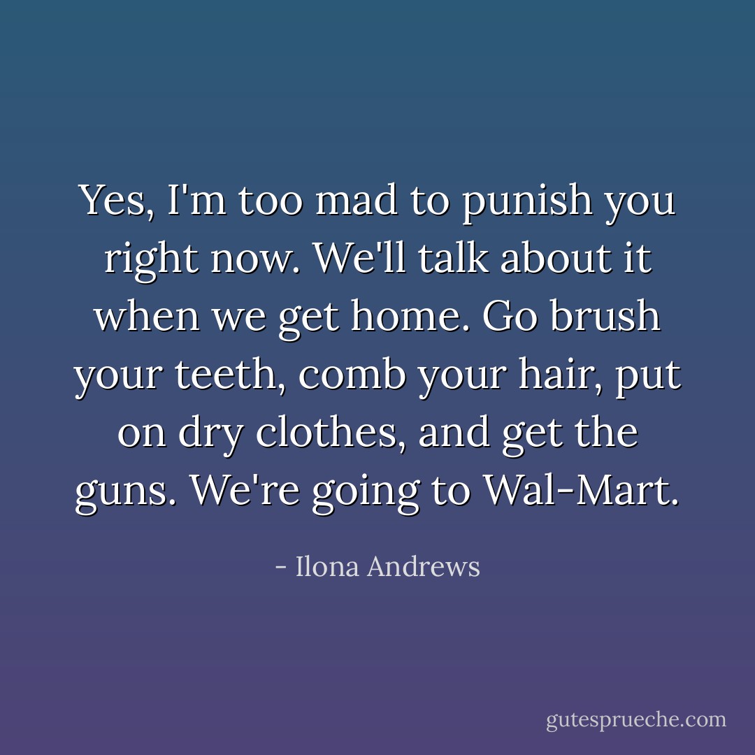 Yes, I'm too mad to punish you right now. We'll talk about it when we get home. Go brush your teeth, comb your hair, put on dry clothes, and get the guns. We're going to Wal-Mart. - Ilona Andrews
