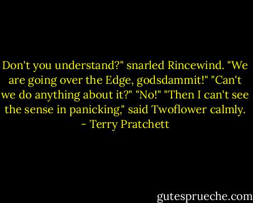 Don't you understand?" snarled Rincewind. "We are going over the Edge, godsdammit!"<br />"Can't we do anything about it?"<br />"No!"<br />"Then I can't see the sense in panicking," said Twoflower calmly. - Terry Pratchett