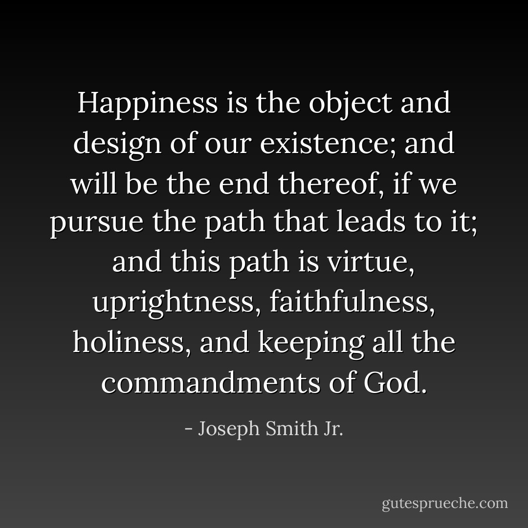 Happiness is the object and design of our existence; and will be the end thereof, if we pursue the path that leads to it; and this path is virtue, uprightness, faithfulness, holiness, and keeping all the commandments of God. - Joseph Smith Jr.