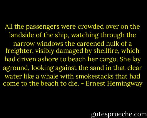 All the passengers were crowded over on the landside of the ship, watching through the narrow windows the careened hulk of a freighter, visibly damaged by shellfire, which had driven ashore to beach her cargo. She lay aground, looking against the sand in that clear water like a whale with smokestacks that had come to the beach to die. - Ernest Hemingway