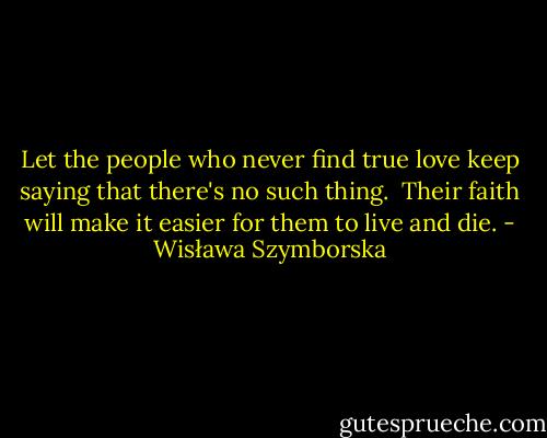 Let the people who never find true love<br />keep saying that there's no such thing.<br /><br />Their faith will make it easier for them to live and die. - Wisława Szymborska