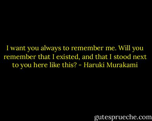 I want you always to remember me. Will you remember that I existed, and that I stood next to you here like this? - Haruki Murakami
