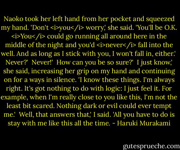 Naoko took her left hand from her pocket and squeezed my hand. 'Don't <i>you</i> worry,' she said. 'You'll be O.K. <i>You</i> could go running all around here in the middle of the night and you'd <i>never</i> fall into the well. And as long as I stick with you, I won't fall in, either.'<br /><br />Never?'<br /><br />Never!'<br /><br />How can you be so sure?'<br /><br />I just know,' she said, increasing her grip on my hand and continuing on for a ways in silence. 'I know these things. I'm always right. It's got nothing to do with logic: I just feel it. For example, when I'm really close to you like this, I'm not the least bit scared. Nothing dark or evil could ever tempt me.'<br /><br />Well, that answers that,' I said. 'All you have to do is stay with me like this all the time. - Haruki Murakami