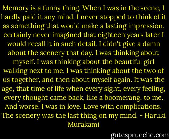 Memory is a funny thing. When I was in the scene, I hardly paid it any mind. I never stopped to think of it as something that would make a lasting impression, certainly never imagined that eighteen years later I would recall it in such detail. I didn't give a damn about the scenery that day. I was thinking about myself. I was thinking about the beautiful girl walking next to me. I was thinking about the two of us together, and then about myself again. It was the age, that time of life when every sight, every feeling, every thought came back, like a boomerang, to me. And worse, I was in love. Love with complications. The scenery was the last thing on my mind. - Haruki Murakami