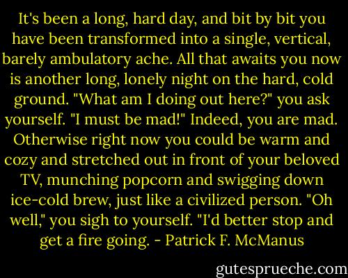 It's been a long, hard day, and bit by bit you have been transformed into a single, vertical, barely ambulatory ache. All that awaits you now is another long, lonely night on the hard, cold ground. "What am I doing out here?" you ask yourself. "I must be mad!" Indeed, you are mad. Otherwise right now you could be warm and cozy and stretched out in front of your beloved TV, munching popcorn and swigging down ice-cold brew, just like a civilized person. "Oh well," you sigh to yourself. "I'd better stop and get a fire going. - Patrick F. McManus