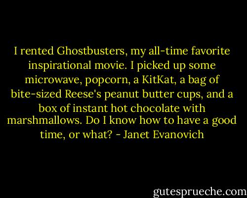 I rented Ghostbusters, my all-time favorite inspirational movie. I picked up some microwave, popcorn, a KitKat, a bag of bite-sized Reese's peanut butter cups, and a box of instant hot chocolate with marshmallows. Do I know how to have a good time, or what? - Janet Evanovich