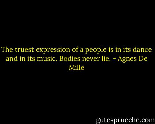 The truest expression of a people is in its dance and in its music. Bodies never lie. - Agnes De Mille