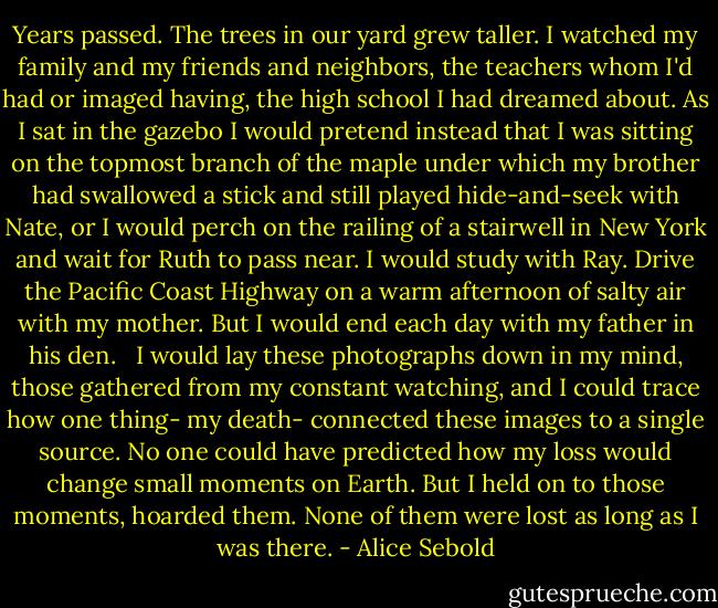 Years passed. The trees in our yard grew taller. I watched my family and my friends and neighbors, the teachers whom I'd had or imaged having, the high school I had dreamed about. As I sat in the gazebo I would pretend instead that I was sitting on the topmost branch of the maple under which my brother had swallowed a stick and still played hide-and-seek with Nate, or I would perch on the railing of a stairwell in New York and wait for Ruth to pass near. I would study with Ray. Drive the Pacific Coast Highway on a warm afternoon of salty air with my mother. But I would end each day with my father in his den. <br /><br />I would lay these photographs down in my mind, those gathered from my constant watching, and I could trace how one thing- my death- connected these images to a single source. No one could have predicted how my loss would change small moments on Earth. But I held on to those moments, hoarded them. None of them were lost as long as I was there. - Alice Sebold