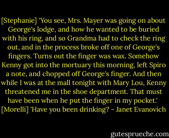[Stephanie] 'You see, Mrs. Mayer was going on about George's lodge, and how he wanted to be buried with his ring, and so Grandma had to check the ring out, and in the process broke off one of George's fingers. Turns out the finger was wax. Somehow Kenny got into the mortuary this morning, left Spiro a note, and chopped off George's finger. And then while I was at the mall tonight with Mary Lou, Kenny threatened me in the shoe department. That must have been when he put the finger in my pocket.'<br /><br />[Morelli] 'Have you been drinking? - Janet Evanovich