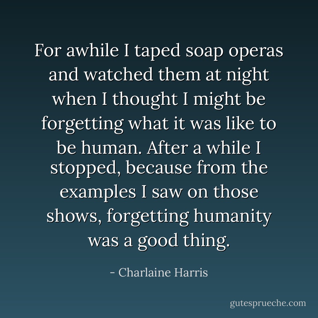 For awhile I taped soap operas and watched them at night when I thought I might be forgetting what it was like to be human. After a while I stopped, because from the examples I saw on those shows, forgetting humanity was a good thing. - Charlaine Harris
