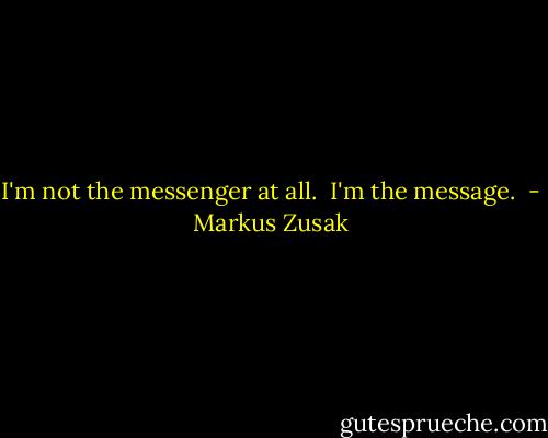I'm not the messenger at all. <br />I'm the message.  - Markus Zusak