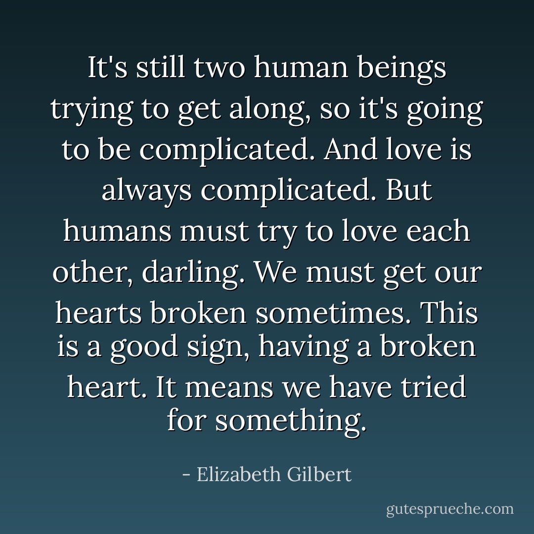 It's still two human beings trying to get along, so it's going to be complicated. And love is always complicated. But humans must try to love each other, darling. We must get our hearts broken sometimes. This is a good sign, having a broken heart. It means we have tried for something. - Elizabeth Gilbert