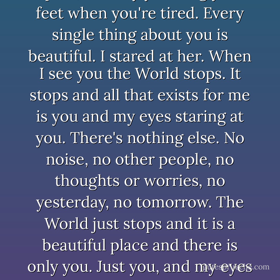 The first time I saw you, my heart fell. The second time I saw you, my heart fell. The third time fourth time fifth time and every time since, my heart has fallen.<br />I stared at her.<br />You are the most beautiful woman I have ever seen. Your hair, your eyes, your lips, your body that you haven't grown into, the way you walk, smile, laugh, the way your cheeks drop when you're mad or upset, the way you drag your feet when you're tired. Every single thing about you is beautiful.<br />I stared at her.<br />When I see you the World stops. It stops and all that exists for me is you and my eyes staring at you. There's nothing else. No noise, no other people, no thoughts or worries, no yesterday, no tomorrow. The World just stops and it is a beautiful place and there is only you. Just you, and my eyes staring at you.<br />I stared.<br />When you're gone, the World starts again, and I don't like it as much. I can live in it, but I don't like it. I just walk around in it and wait to see you again and wait for it to stop again. I love it when it stops. It's the best fucking thing I've ever known or ever felt, the best thing, and that, beautiful Girl, is why I stare at you. - James Frey