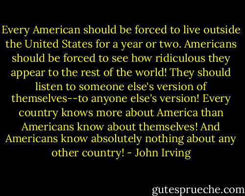 Every American should be forced to live outside the United States for a year or two. Americans should be forced to see how ridiculous they appear to the rest of the world! They should listen to someone else's version of themselves--to anyone else's version! Every country knows more about America than Americans know about themselves! And Americans know absolutely nothing about any other country! - John Irving