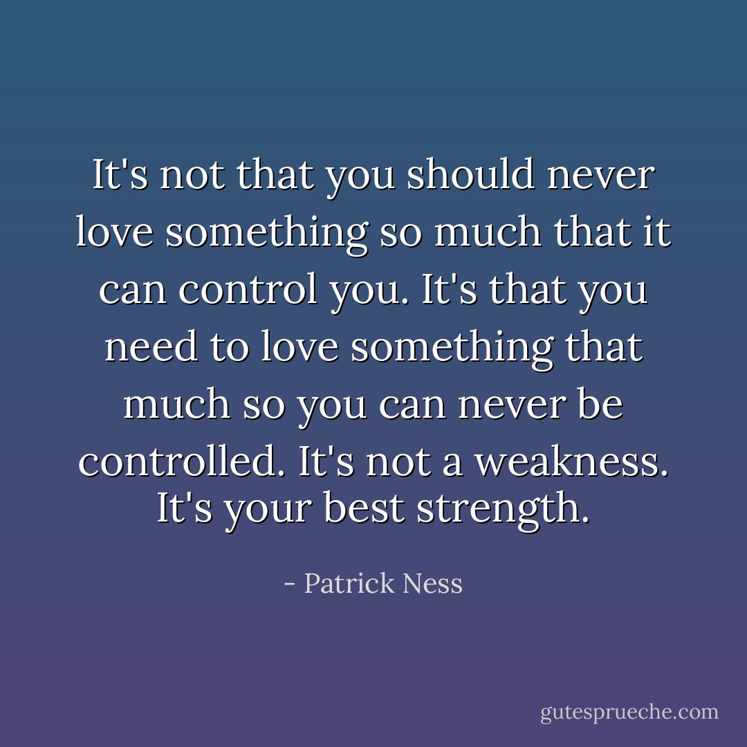 It's not that you should never love something so much that it can control you.<br />It's that you need to love something that much so you can never be controlled.<br />It's not a weakness.<br />It's your best strength. - Patrick Ness