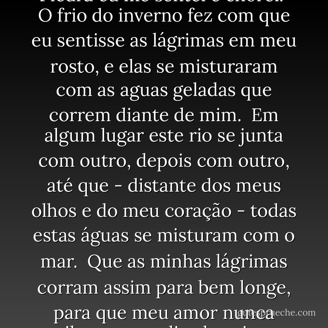 Na margem do rio Piedra... <br /><br />Eu me sentei e chorei.<br /><br />Conta a lenda que tudo que cai nas águas deste rio - as folhas, os insetos, as penas das aves - se transforma nas pedras do seu leito.<br /><br /><br />Ah, quem dera eu pudesse arrancar o coração do meu peito e atira-lo na correnteza, e então não haveria mais dor, nem saudade, nem lembranças.<br /><br />Ás margens do rio Piedra eu me sentei e chorei.<br /><br />O frio do inverno fez com que eu sentisse as lágrimas em meu rosto, e elas se misturaram com as aguas geladas que correm diante de mim.<br /><br />Em algum lugar este rio se junta com outro, depois com outro, até que - distante dos meus olhos e do meu coração - todas estas águas se misturam com o mar.<br /><br />Que as minhas lágrimas corram assim para bem longe, para que meu amor nunca saiba que um dia chorei por ele. Que minhas lágrimas corram para bem longe, e então eu esquecerei do rio Piedra, do mosteiro, da igreja nos Pirineus, da bruma, dos caminhos que percorremos juntos.<br /><br />Eu esquecerei as estradas, as montanhas, e os campos de meus sonhos - sonhos que eram meus, e que eu não conhecia. - Paulo Coelho