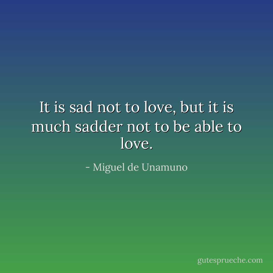 It is sad not to love, but it is much sadder not to be able to love. - Miguel de Unamuno