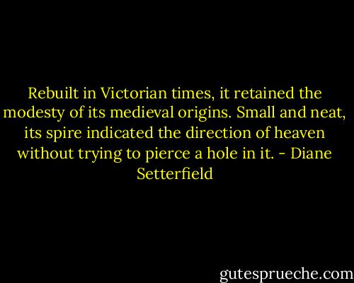 Rebuilt in Victorian times, it retained the modesty of its medieval origins. Small and neat, its spire indicated the direction of heaven without trying to pierce a hole in it. - Diane Setterfield