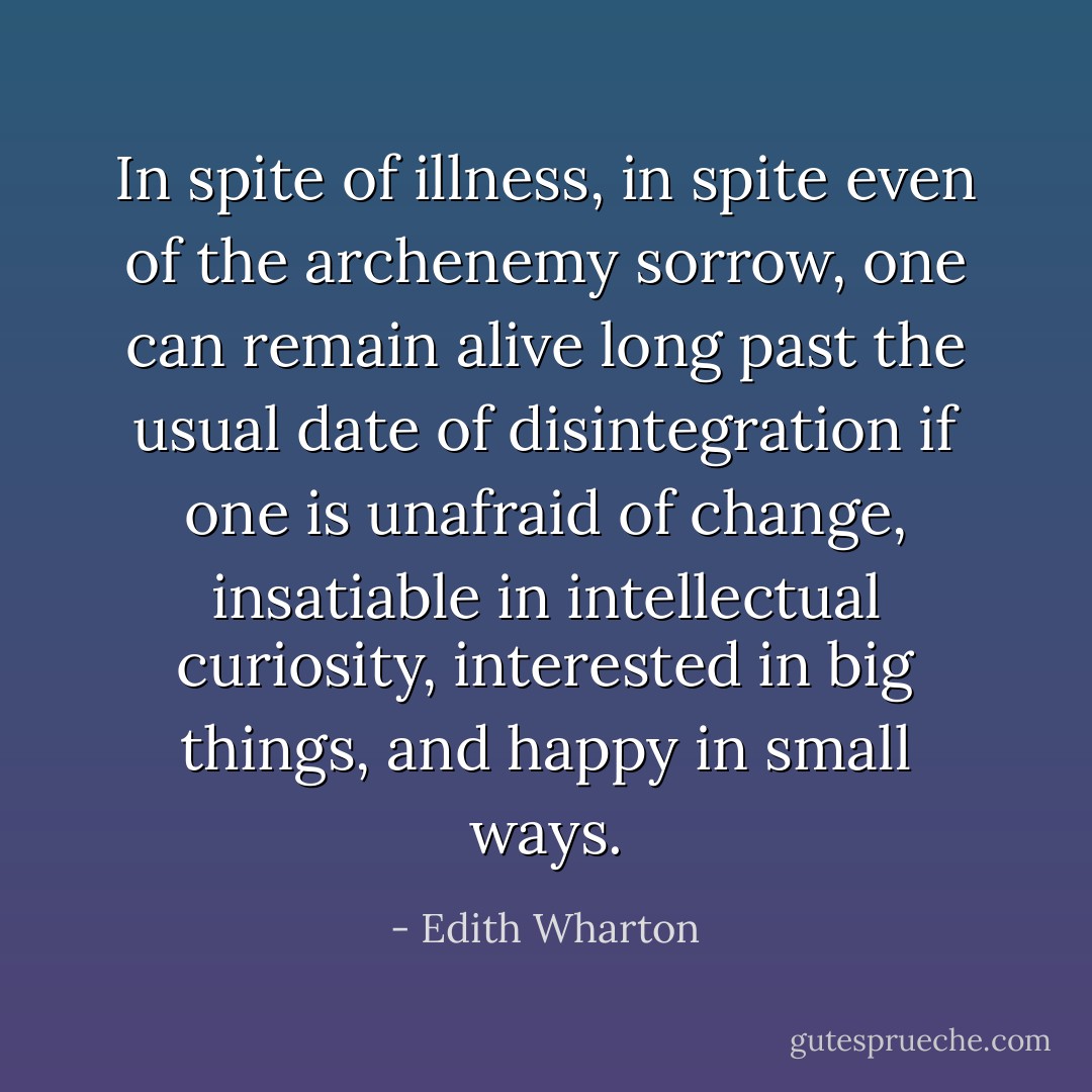 In spite of illness, in spite even of the archenemy sorrow, one can remain alive long past the usual date of disintegration if one is unafraid of change, insatiable in intellectual curiosity, interested in big things, and happy in small ways. - Edith Wharton