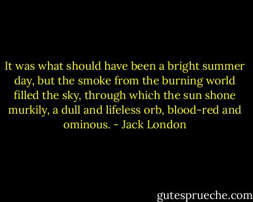 It was what should have been a bright summer day, but the smoke<br />from the burning world filled the sky, through which the sun shone<br />murkily, a dull and lifeless orb, blood-red and ominous. - Jack London