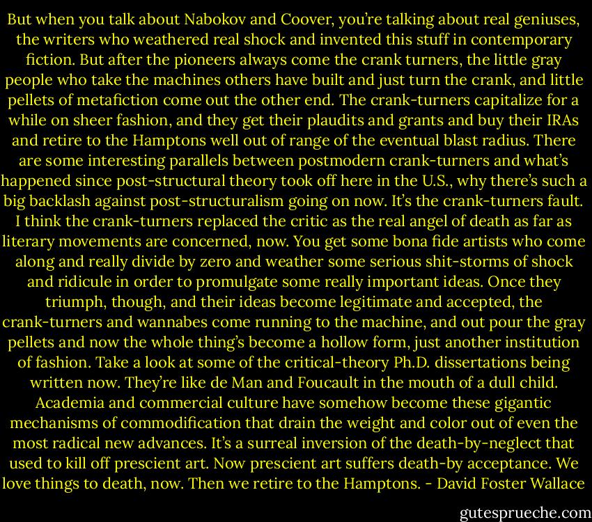 But when you talk about Nabokov and Coover, you’re talking about real geniuses, the writers who weathered real shock and invented this stuff in contemporary fiction. But after the pioneers always come the crank turners, the little gray people who take the machines others have built and just turn the crank, and little pellets of metafiction come out the other end. The crank-turners capitalize for a while on sheer fashion, and they get their plaudits and grants and buy their IRAs and retire to the Hamptons well out of range of the eventual blast radius. There are some interesting parallels between postmodern crank-turners and what’s happened since post-structural theory took off here in the U.S., why there’s such a big backlash against post-structuralism going on now. It’s the crank-turners fault. I think the crank-turners replaced the critic as the real angel of death as far as literary movements are concerned, now. You get some bona fide artists who come along and really divide by zero and weather some serious shit-storms of shock and ridicule in order to promulgate some really important ideas. Once they triumph, though, and their ideas become legitimate and accepted, the crank-turners and wannabes come running to the machine, and out pour the gray pellets and now the whole thing’s become a hollow form, just another institution of fashion. Take a look at some of the critical-theory Ph.D. dissertations being written now. They’re like de Man and Foucault in the mouth of a dull child. Academia and commercial culture have somehow become these gigantic mechanisms of commodification that drain the weight and color out of even the most radical new advances. It’s a surreal inversion of the death-by-neglect that used to kill off prescient art. Now prescient art suffers death-by acceptance. We love things to death, now. Then we retire to the Hamptons. - David Foster Wallace