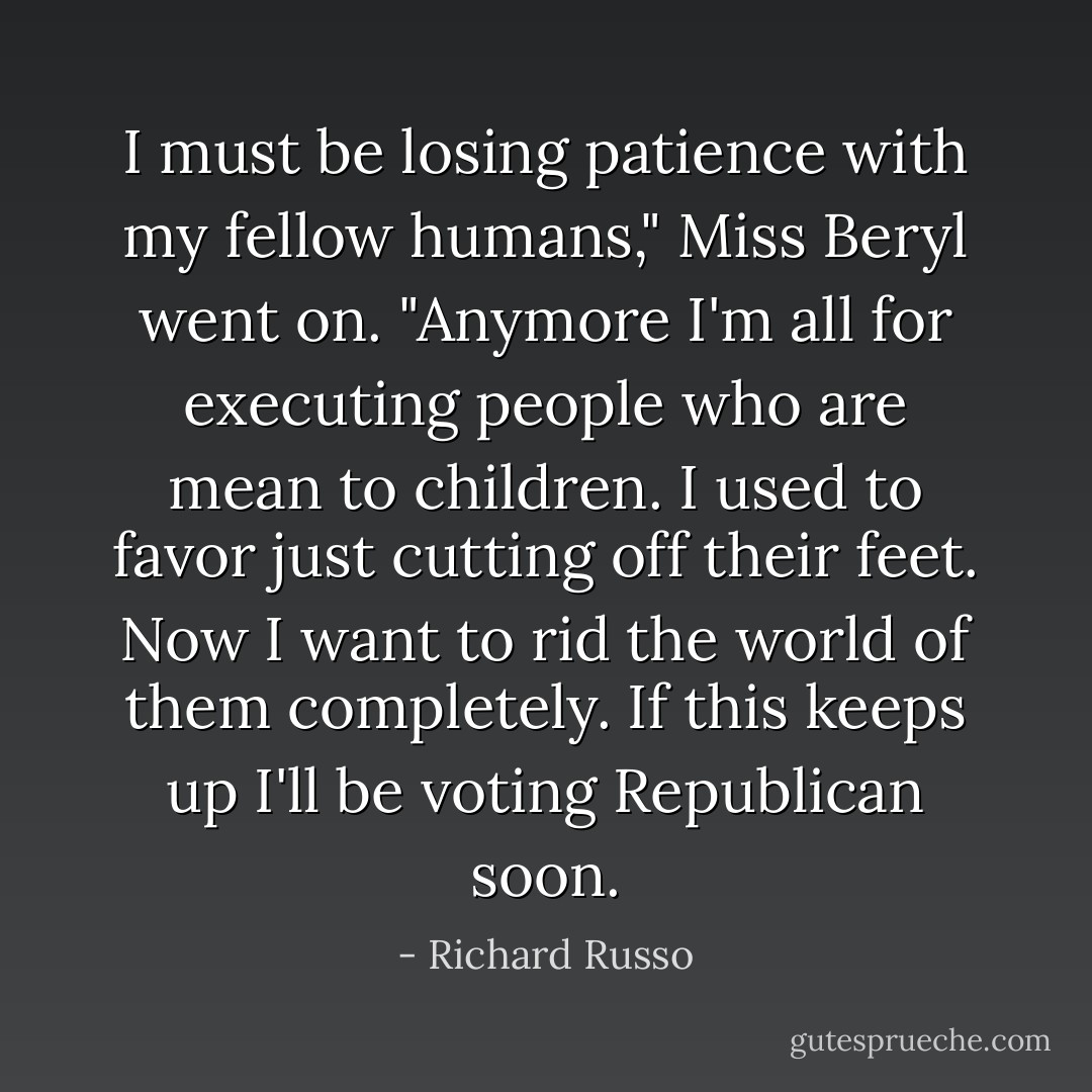 I must be losing patience with my fellow humans," Miss Beryl went on. "Anymore I'm all for executing people who are mean to children. I used to favor just cutting off their feet. Now I want to rid the world of them completely. If this keeps up I'll be voting Republican soon. - Richard Russo