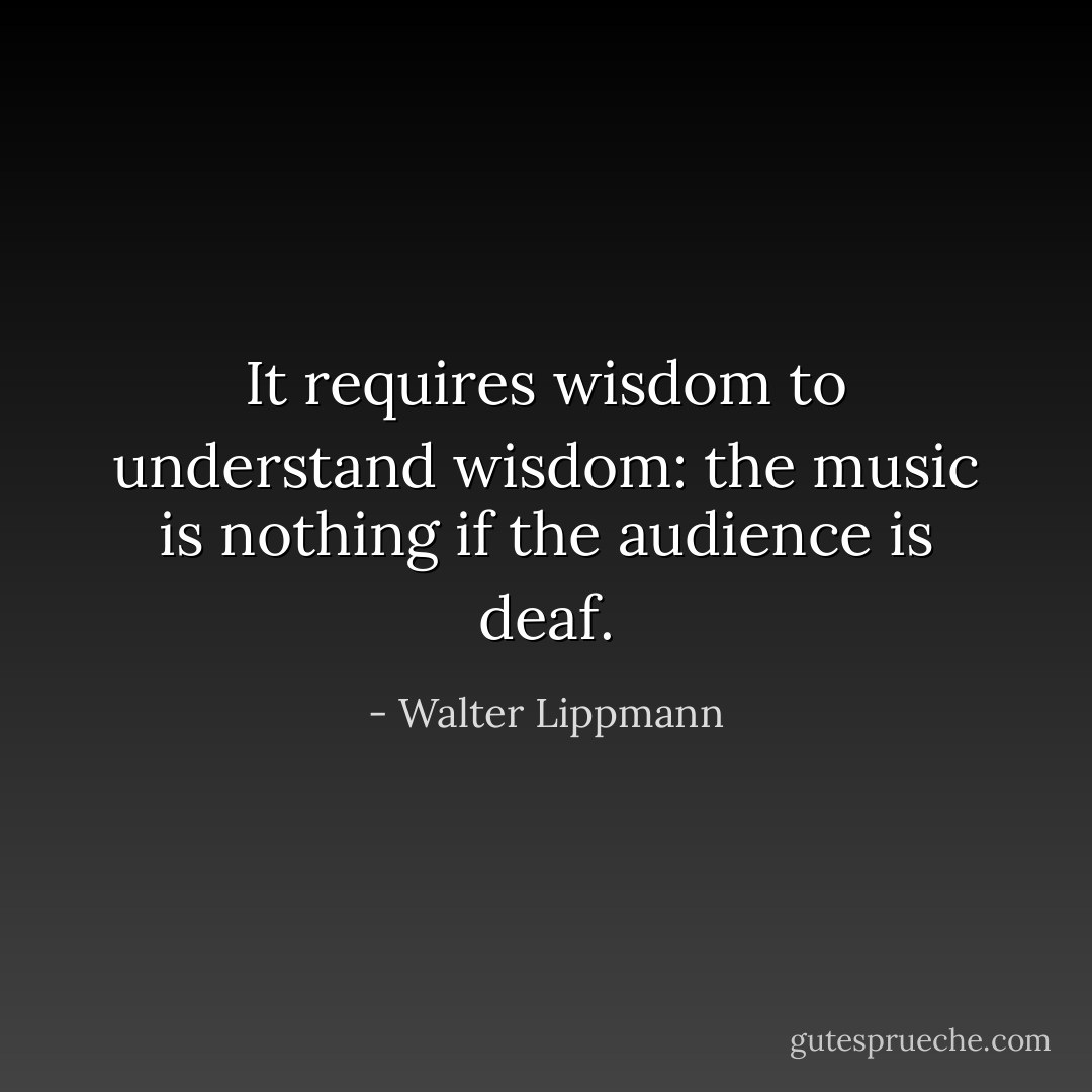 It requires wisdom to understand wisdom: the music is nothing if the audience is deaf. - Walter Lippmann