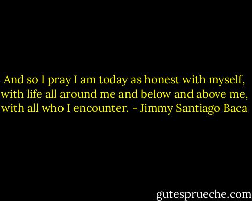 And so I pray I am today as honest<br />with myself, with life all around me and below and above me,<br />with all who I encounter. - Jimmy Santiago Baca