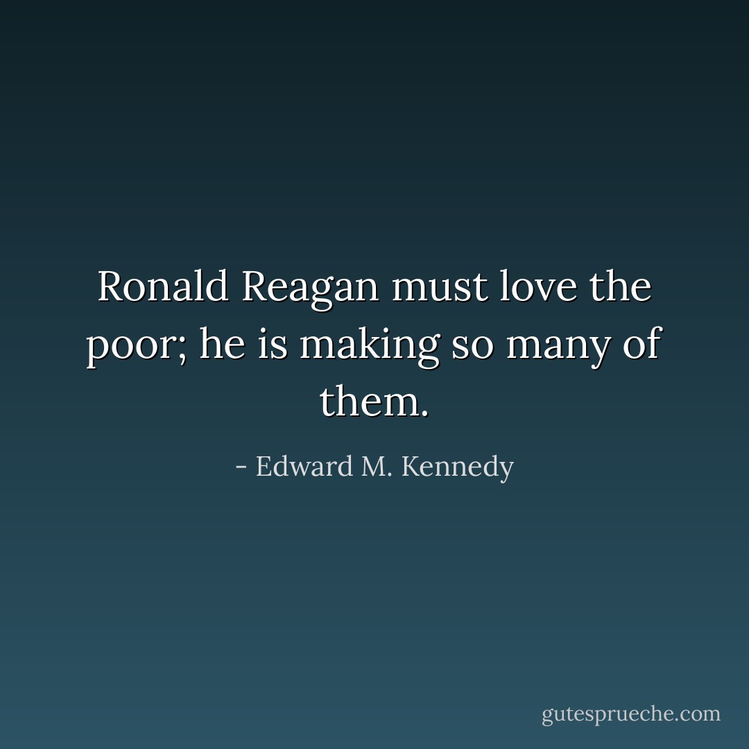 Ronald Reagan must love the poor; he is making so many of them. - Edward M. Kennedy
