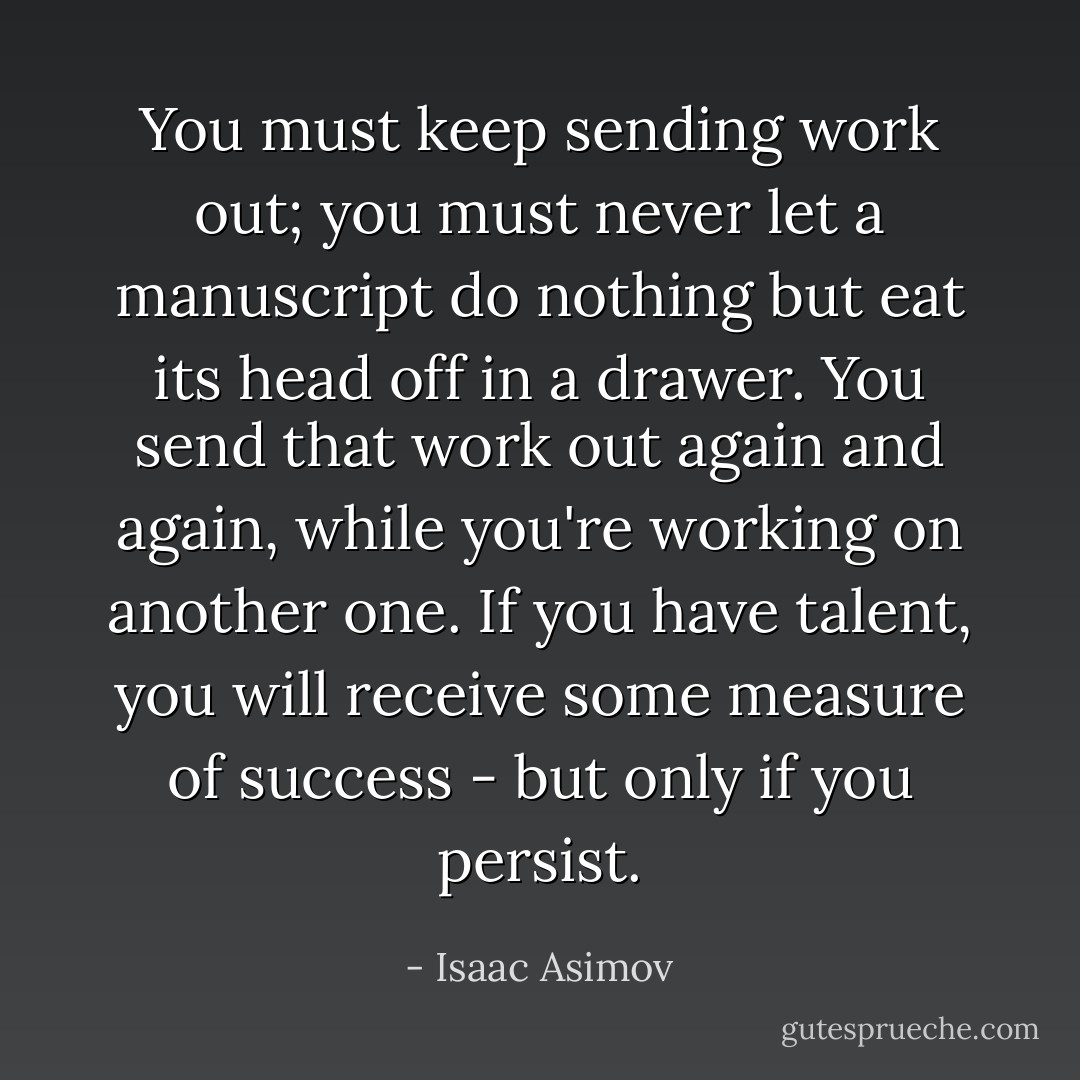 You must keep sending work out; you must never let a manuscript do nothing but eat its head off in a drawer. You send that work out again and again, while you're working on another one. If you have talent, you will receive some measure of success - but only if you persist. - Isaac Asimov