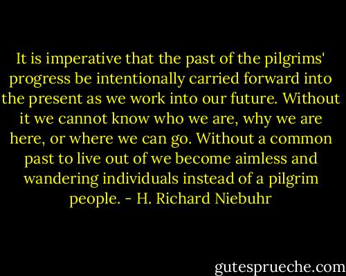 It is imperative that the past of the pilgrims' progress be intentionally carried forward into the present as we work into our future. Without it we cannot know who we are, why we are here, or where we can go. Without a common past to live out of we become aimless and wandering individuals instead of a pilgrim people. - H. Richard Niebuhr