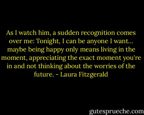 As I watch him, a sudden recognition comes over me: Tonight, I can be anyone I want… maybe being happy only means living in the moment, appreciating the exact moment you're in and not thinking about the worries of the future. - Laura Fitzgerald