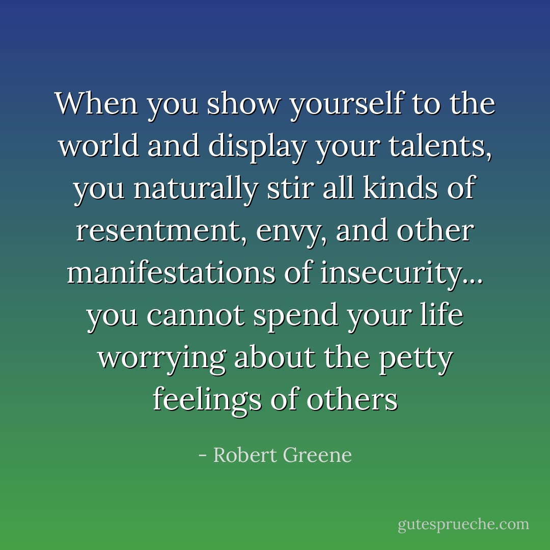 When you show yourself to the world and display your talents, you naturally stir all kinds of resentment, envy, and other manifestations of insecurity... you cannot spend your life worrying about the petty feelings of others - Robert Greene