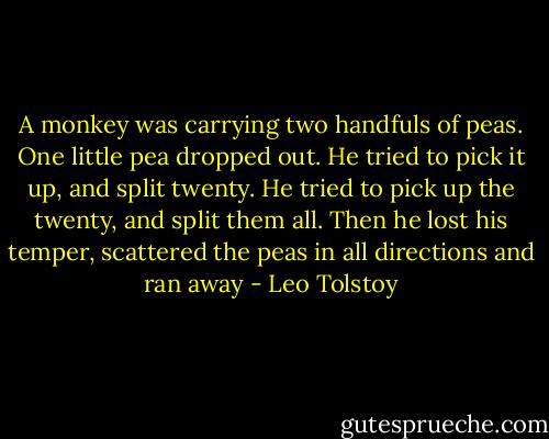 A monkey was carrying two handfuls of peas. One little pea dropped out. He tried to pick it up, and split twenty. He tried to pick up the twenty, and split them all. Then he lost his temper, scattered the peas in all directions and ran away - Leo Tolstoy
