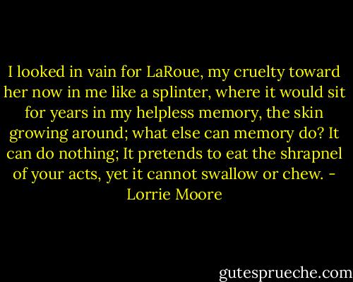 I looked in vain for LaRoue, my cruelty toward her now in me like a splinter, where it would sit for years in my helpless memory, the skin growing around; what else can memory do? It can do nothing; It pretends to eat the shrapnel of your acts, yet it cannot swallow or chew. - Lorrie Moore
