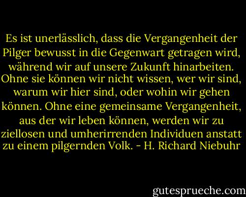 Es ist unerlässlich, dass die Vergangenheit der Pilger bewusst in die Gegenwart getragen wird, während wir auf unsere Zukunft hinarbeiten. Ohne sie können wir nicht wissen, wer wir sind, warum wir hier sind, oder wohin wir gehen können. Ohne eine gemeinsame Vergangenheit, aus der wir leben können, werden wir zu ziellosen und umherirrenden Individuen anstatt zu einem pilgernden Volk. - H. Richard Niebuhr<
