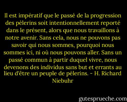Il est impératif que le passé de la progression des pèlerins soit intentionnellement reporté dans le présent, alors que nous travaillons à notre avenir. Sans cela, nous ne pouvons pas savoir qui nous sommes, pourquoi nous sommes ici, ni où nous pouvons aller. Sans un passé commun à partir duquel vivre, nous devenons des individus sans but et errants au lieu d'être un peuple de pèlerins. - H. Richard Niebuhr