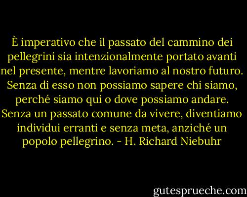 È imperativo che il passato del cammino dei pellegrini sia intenzionalmente portato avanti nel presente, mentre lavoriamo al nostro futuro. Senza di esso non possiamo sapere chi siamo, perché siamo qui o dove possiamo andare. Senza un passato comune da vivere, diventiamo individui erranti e senza meta, anziché un popolo pellegrino. - H. Richard Niebuhr