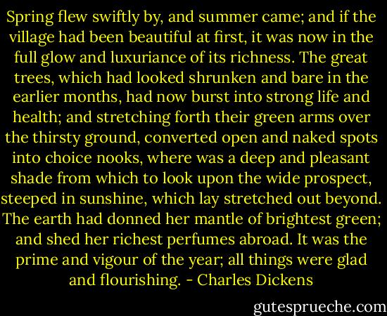 Spring flew swiftly by, and summer came; and if the village had been beautiful at first, it was now in the full glow and luxuriance of its richness. The great trees, which had looked shrunken and bare in the earlier months, had now burst into strong life and health; and stretching forth their green arms over the thirsty ground, converted open and naked spots into choice nooks, where was a deep and pleasant shade from which to look upon the wide prospect, steeped in sunshine, which lay stretched out beyond. The earth had donned her mantle of brightest green; and shed her richest perfumes abroad. It was the prime and vigour of the year; all things were glad and flourishing. - Charles Dickens