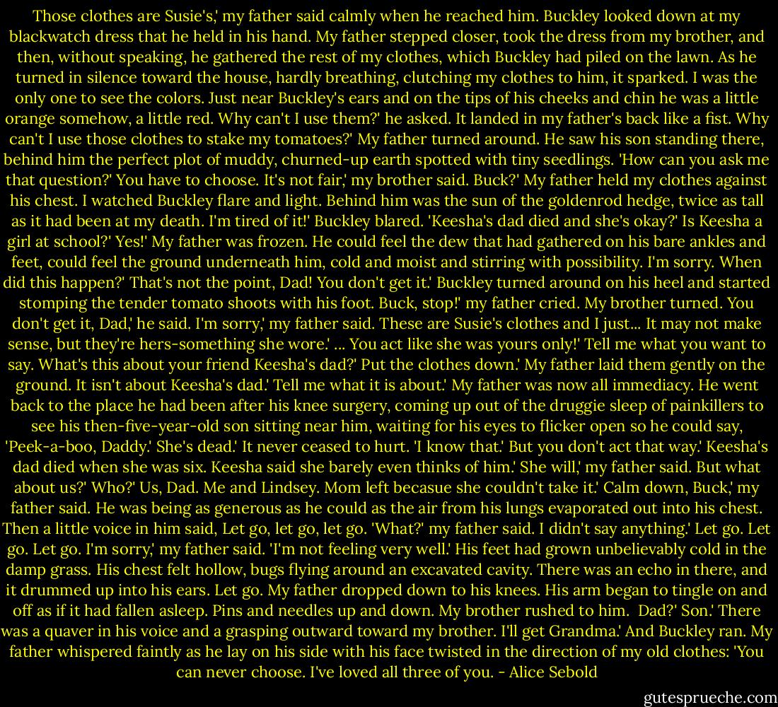 Those clothes are Susie's,' my father said calmly when he reached him.<br />Buckley looked down at my blackwatch dress that he held in his hand.<br />My father stepped closer, took the dress from my brother, and then, without speaking, he gathered the rest of my clothes, which Buckley had piled on the lawn. As he turned in silence toward the house, hardly breathing, clutching my clothes to him, it sparked.<br />I was the only one to see the colors. Just near Buckley's ears and on the tips of his cheeks and chin he was a little orange somehow, a little red.<br />Why can't I use them?' he asked.<br />It landed in my father's back like a fist.<br />Why can't I use those clothes to stake my tomatoes?'<br />My father turned around. He saw his son standing there, behind him the perfect plot of muddy, churned-up earth spotted with tiny seedlings. 'How can you ask me that question?'<br />You have to choose. It's not fair,' my brother said.<br />Buck?' My father held my clothes against his chest.<br />I watched Buckley flare and light. Behind him was the sun of the goldenrod hedge, twice as tall as it had been at my death.<br />I'm tired of it!' Buckley blared. 'Keesha's dad died and she's okay?'<br />Is Keesha a girl at school?'<br />Yes!'<br />My father was frozen. He could feel the dew that had gathered on his bare ankles and feet, could feel the ground underneath him, cold and moist and stirring with possibility.<br />I'm sorry. When did this happen?'<br />That's not the point, Dad! You don't get it.' Buckley turned around on his heel and started stomping the tender tomato shoots with his foot.<br />Buck, stop!' my father cried.<br />My brother turned.<br />You don't get it, Dad,' he said.<br />I'm sorry,' my father said. These are Susie's clothes and I just... It may not make sense, but they're hers-something she wore.'<br />...<br />You act like she was yours only!'<br />Tell me what you want to say. What's this about your friend Keesha's dad?'<br />Put the clothes down.'<br />My father laid them gently on the ground.<br />It isn't about Keesha's dad.'<br />Tell me what it is about.' My father was now all immediacy. He went back to the place he had been after his knee surgery, coming up out of the druggie sleep of painkillers to see his then-five-year-old son sitting near him, waiting for his eyes to flicker open so he could say, 'Peek-a-boo, Daddy.'<br />She's dead.'<br />It never ceased to hurt. 'I know that.'<br />But you don't act that way.' Keesha's dad died when she was six. Keesha said she barely even thinks of him.'<br />She will,' my father said.<br />But what about us?'<br />Who?'<br />Us, Dad. Me and Lindsey. Mom left becasue she couldn't take it.'<br />Calm down, Buck,' my father said. He was being as generous as he could as the air from his lungs evaporated out into his chest. Then a little voice in him said, Let go, let go, let go. 'What?' my father said.<br />I didn't say anything.'<br />Let go. Let go. Let go.<br />I'm sorry,' my father said. 'I'm not feeling very well.' His feet had grown unbelievably cold in the damp grass. His chest felt hollow, bugs flying around an excavated cavity. There was an echo in there, and it drummed up into his ears. Let go.<br />My father dropped down to his knees. His arm began to tingle on and off as if it had fallen asleep. Pins and needles up and down. My brother rushed to him. <br />Dad?'<br />Son.' There was a quaver in his voice and a grasping outward toward my brother.<br />I'll get Grandma.' And Buckley ran.<br />My father whispered faintly as he lay on his side with his face twisted in the direction of my old clothes: 'You can never choose. I've loved all three of you. - Alice Sebold