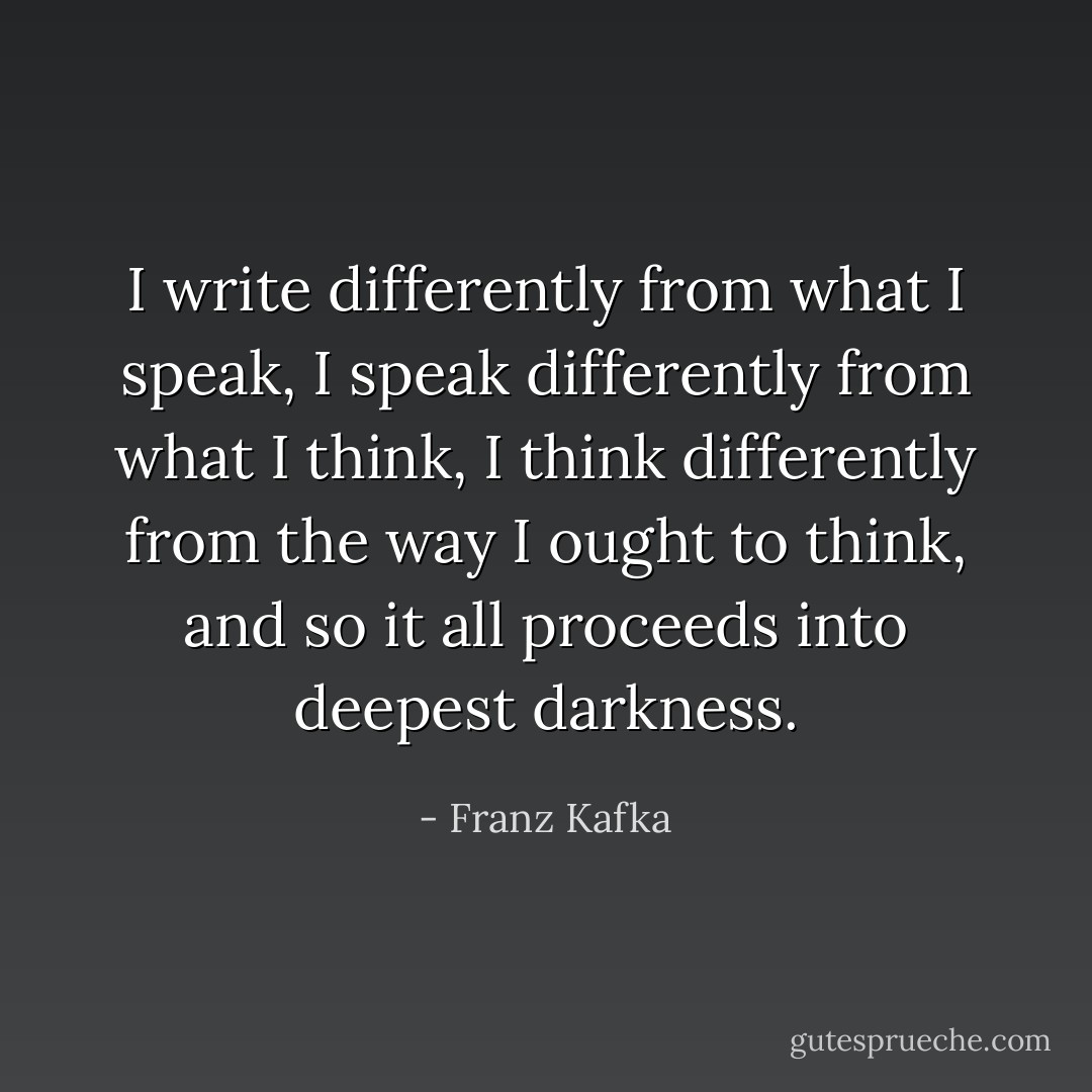 I write differently from what I speak, I speak differently from what I think, I think differently from the way I ought to think, and so it all proceeds into deepest darkness. - Franz Kafka