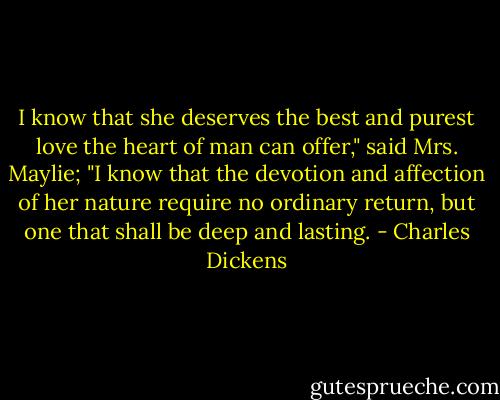 I know that she deserves the best and purest love the heart of man can offer," said Mrs. Maylie; "I know that the devotion and affection of her nature require no ordinary return, but one that shall be deep and lasting. - Charles Dickens
