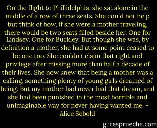 On the flight to Phillidelphia, she sat alone in the middle of a row of three seats. She could not help but think of how, if she were a mother traveling, there would be two seats filled beside her. One for Lindsey. One for Buckley. But though she was, by definition a mother, she had at some point ceased to be one too. She couldn't claim that right and privilege after missing more than half a decade of their lives. She now knew that being a mother was a calling, something plenty of young girls dreamed of being. But my mother had never had that dream, and she had been punished in the most horrible and unimaginable way for never having wanted me. - Alice Sebold