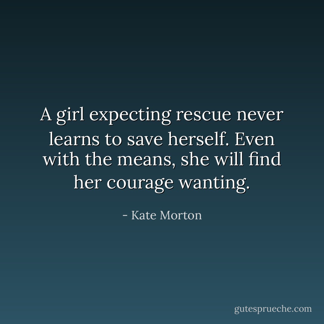 A girl expecting rescue never learns to save herself. Even with the means, she will find her courage wanting. - Kate Morton