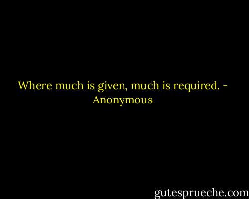 Where much is given, much is required. - Anonymous
