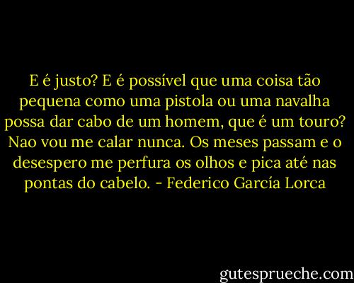 E é justo? E é possível que uma coisa tão pequena como uma pistola ou uma navalha possa dar cabo de um homem, que é um touro? Nao vou me calar nunca. Os meses passam e o desespero me perfura os olhos e pica até nas pontas do cabelo. - Federico García Lorca