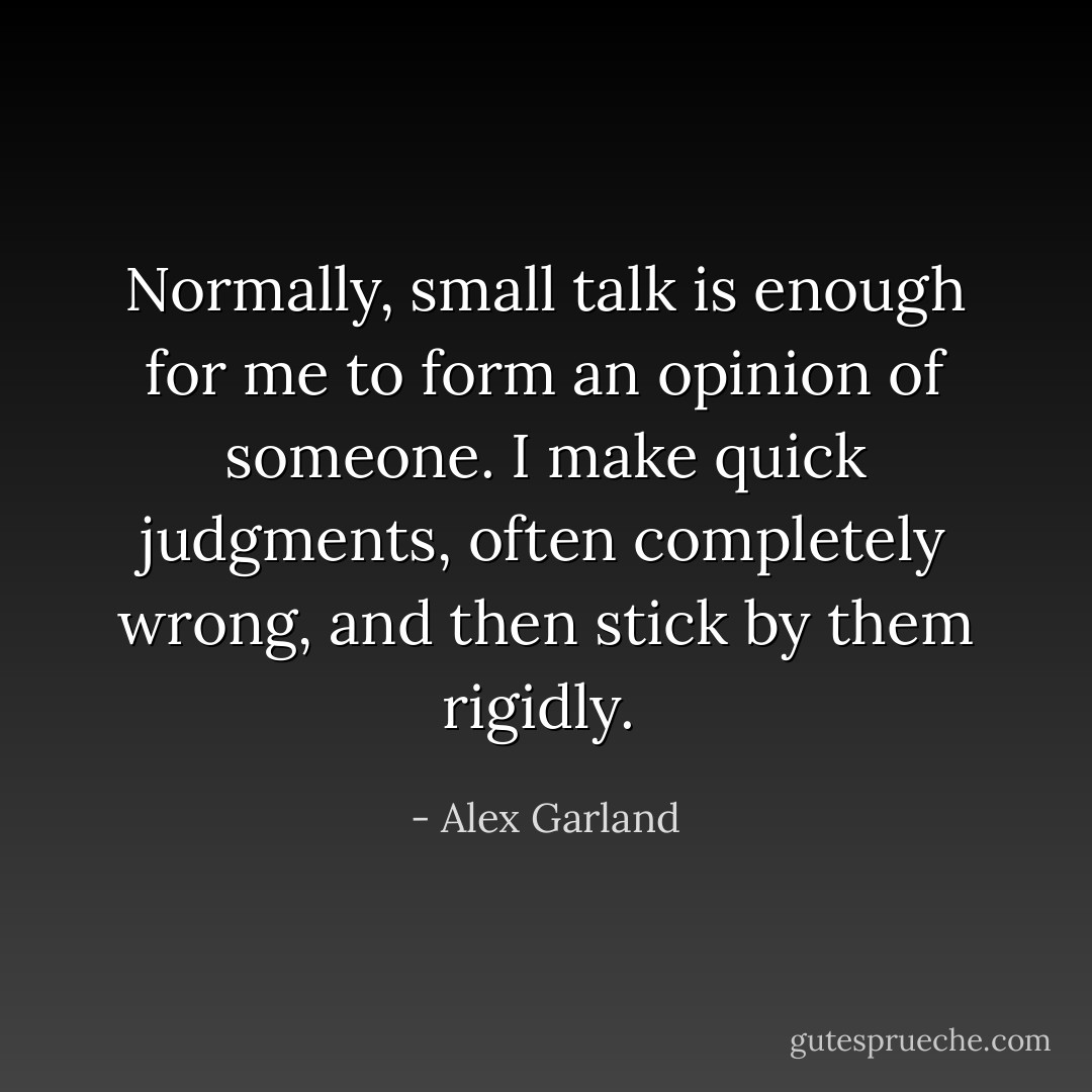 Normally, small talk is enough for me to form an opinion of someone. I make quick judgments, often completely wrong, and then stick by them rigidly.  - Alex Garland