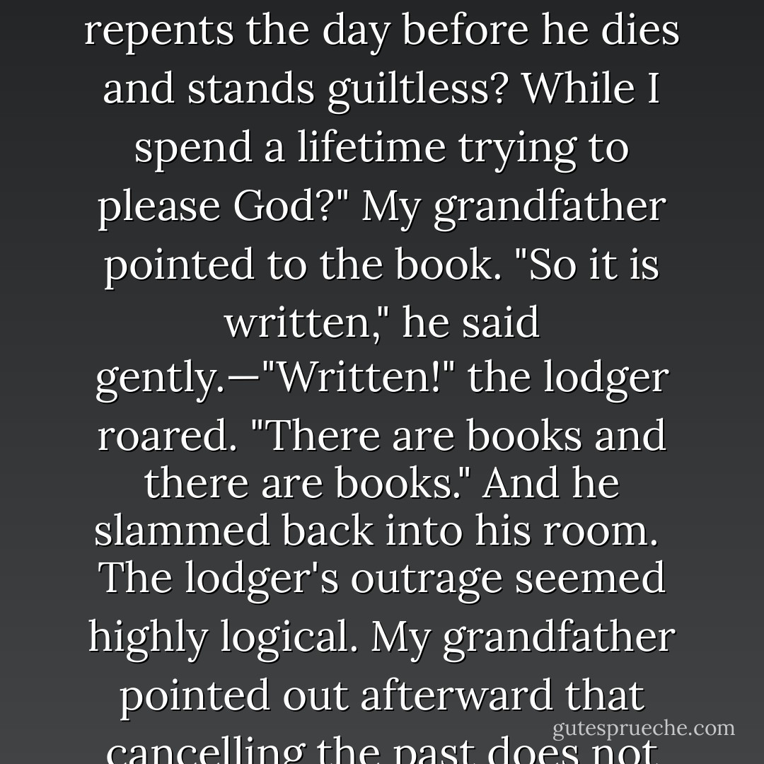 He had in his Bronx apartment a lodger less learned than himself, and much fiercer in piety. One day when we were studying the laws of repentance together, the lodger burst from his room. "What!" he said. "The atheists guzzles his whiskey and eats pork and wallows with women all his life long, and then repents the day before he dies and stands guiltless? While I spend a lifetime trying to please God?" My grandfather pointed to the book. "So it is written," he said gently.—"Written!" the lodger roared. "There are books and there are books." And he slammed back into his room.<br /><br />The lodger's outrage seemed highly logical. My grandfather pointed out afterward that cancelling the past does not turn it into a record of achievement. It leaves it blank, a waste of spilled years. A man had better return, he said, while time remains to write a life worth scanning. And since no man knows his death day, the time to get a grip on his life is the first hour when the impulse strikes him. - Herman Wouk
