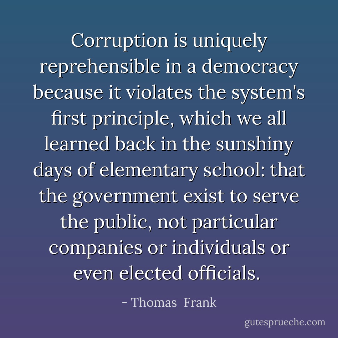 Corruption is uniquely reprehensible in a democracy because it violates the system's first principle, which we all learned back in the sunshiny days of elementary school: that the government exist to serve the public, not particular companies or individuals or even elected officials.  - Thomas  Frank