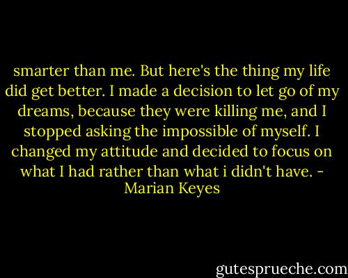 smarter than me. But here's the thing my life did get better. I made a decision to let go of my dreams, because they were killing me, and I stopped asking the impossible of myself. I changed my attitude and decided to focus on what I had rather than what i didn't have. - Marian Keyes